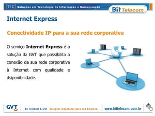 Internet Express

Conectividade IP para a sua rede corporativa

O serviço Internet Express é a
solução da GVT que possibilita a
conexão da sua rede corporativa
à Internet com qualidade e
dsiponibilidade.
 