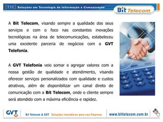 A Bit Telecom, visando sempre a qualidade dos seus
serviços e com o foco nas constantes inovações
tecnológicas na área de telecomunicações, estabeleceu
uma excelente parceria de negócios com a GVT
Telefonia.


A GVT Telefonia veio somar e agregar valores com a
nossa gestão de qualidade e atendimento, visando
oferecer serviços personalizados com qualidade e custos
atrativos, além de disponibilizar um canal direto de
comunicação com a Bit Telecom, onde o cliente sempre
será atendido com a máxima eficiência e rapidez.
 