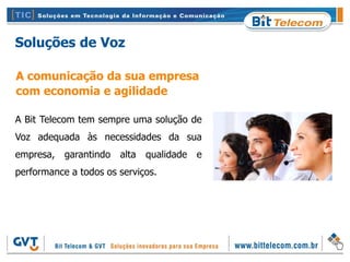 Soluções de Voz

A comunicação da sua empresa
com economia e agilidade

A Bit Telecom tem sempre uma solução de
Voz adequada às necessidades da sua
empresa, garantindo    alta   qualidade e
performance a todos os serviços.
 