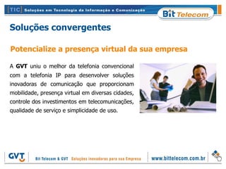 Soluções convergentes

Potencialize a presença virtual da sua empresa

A GVT uniu o melhor da telefonia convencional
com a telefonia IP para desenvolver soluções
inovadoras de comunicação que proporcionam
mobilidade, presença virtual em diversas cidades,
controle dos investimentos em telecomunicações,
qualidade de serviço e simplicidade de uso.
 