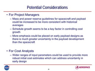 Potential Considerations
• For Project Managers
  – Mass and power reserve guidelines for spacecraft and payload
    could be increased to be more consistent with historical
    averages
  – Schedule growth seems to be a key factor in controlling cost
    growth
  – More emphasis could be placed on early payload designs as
    there is much greater uncertainty in the payload development
    than the spacecraft


• For Cost Analysts
  – Wider ranges of input parameters could be used to provide more
    robust initial cost estimates which can address uncertainty in
    early design

                                 28
 