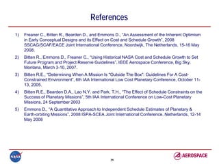 References
1)   Freaner C., Bitten R., Bearden D., and Emmons D., “An Assessment of the Inherent Optimism
     in Early Conceptual Designs and its Effect on Cost and Schedule Growth”, 2008
     SSCAG/SCAF/EACE Joint International Conference, Noordwijk, The Netherlands, 15-16 May
     2008.
2)   Bitten R., Emmons D., Freaner C., “Using Historical NASA Cost and Schedule Growth to Set
     Future Program and Project Reserve Guidelines”, IEEE Aerospace Conference, Big Sky,
     Montana, March 3-10, 2007.
3)   Bitten R.E., “Determining When A Mission Is "Outside The Box": Guidelines For A Cost-
     Constrained Environment”, 6th IAA International Low Cost Planetary Conference, October 11-
     13, 2005.
4)   Bitten R.E., Bearden D.A., Lao N.Y. and Park, T.H., “The Effect of Schedule Constraints on the
     Success of Planetary Missions”, 5th IAA International Conference on Low-Cost Planetary
     Missions, 24 September 2003
5)   Emmons D., “A Quantitative Approach to Independent Schedule Estimates of Planetary &
     Earth-orbiting Missions”, 2008 ISPA-SCEA Joint International Conference, Netherlands, 12-14
     May 2008




                                                  29
 