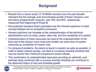 Background

• Results from a recent study* of 10 NASA missions over the past decade
  indicated that the average cost and schedule growth of these missions, over
  and above programmatic reserves, was 76% and 26%, respectively,
  measured from beginning of Phase B
• One potential causative factor postulated was the inherent optimism in initial
  concept designs due to competitive pressures
• Inherent optimism can translate to the underestimation of the technical
  specifications such as mass, power, data rate, and the complexity of a system
• Underestimation of these resources can lead to the underestimation of the
  final cost of the mission since most cost models use some form of system
  resources as a predictor of mission cost
• To compound problems, the desire to launch a system as early as possible, in
  order to obtain science quickly, can lead to a success oriented schedule that
  may be shorter than historical comparisons would indicate
• This combination of underestimated resources providing an optimistic cost
  estimate basis combined with a success oriented schedule can contribute to
  the observed history of cost and schedule growth
      * “An Assessment of the Inherent Optimism in Early Conceptual Designs and its Effect on Cost and
      Schedule Growth”, Freaner C., Bitten R., Bearden D., and Emmons D., May 2008
                                                                 3
 