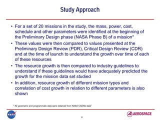 Study Approach

• For a set of 20 missions in the study, the mass, power, cost,
  schedule and other parameters were identified at the beginning of
  the Preliminary Design phase (NASA Phase B) of a mission*
• These values were then compared to values presented at the
  Preliminary Design Review (PDR), Critical Design Review (CDR)
  and at the time of launch to understand the growth over time of each
  of these resources
• The resource growth is then compared to industry guidelines to
  understand if these guidelines would have adequately predicted the
  growth for the mission data set studied
• In addition, resource growth of different mission types and
  correlation of cost growth in relation to different parameters is also
  shown

 * All parametric and programmatic data were obtained from NASA CADRe data"




                                                                 4
 