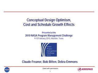Conceptual Design Optimism,
Cost and Schedule Growth Effects
                 Presented at the
  2010 NASA Program Management Challenge
         9-10 February 2010, Houston, Texas




Claude Freaner, Bob Bitten, Debra Emmons
                  Used with permission
                           1
 