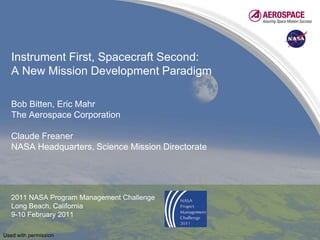 Instrument First, Spacecraft Second:
   A New Mission Development Paradigm

   Bob Bitten, Eric Mahr
   The Aerospace Corporation

   Claude Freaner
   NASA Headquarters, Science Mission Directorate




   2011 NASA Program Management Challenge
   Long Beach, California
   9-10 February 2011

Used with permission
 