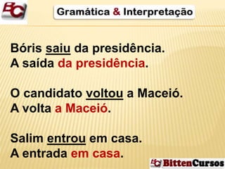 Bóris saiu da presidência. 
A saída da presidência. 
O candidato voltou a Maceió. 
A volta a Maceió. 
Salim entrou em casa. 
A entrada em casa. 
 