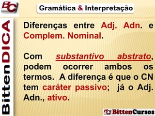 Diferenças entre Adj. Adn. e 
Complem. Nominal. 
Com substantivo abstrato, 
podem ocorrer ambos os 
termos. A diferença é que o CN 
tem caráter passivo; já o Adj. 
Adn., ativo. 
 