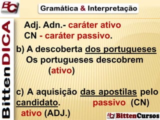 Adj. Adn.- caráter ativo 
CN - caráter passivo. 
b) A descoberta dos portugueses 
Os portugueses descobrem 
(ativo) 
c) A aquisição das apostilas pelo 
candidato. passivo (CN) 
ativo (ADJ.) 
 