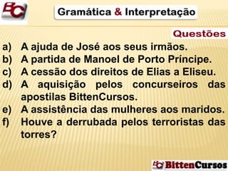 a) A ajuda de José aos seus irmãos. 
b) A partida de Manoel de Porto Príncipe. 
c) A cessão dos direitos de Elias a Eliseu. 
d) A aquisição pelos concurseiros das 
apostilas BittenCursos. 
e) A assistência das mulheres aos maridos. 
f) Houve a derrubada pelos terroristas das 
torres? 
 