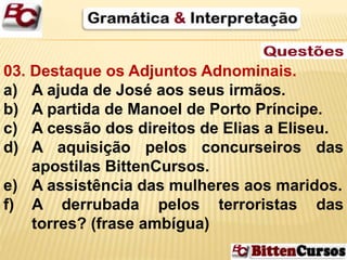 03. Destaque os Adjuntos Adnominais. 
a) A ajuda de José aos seus irmãos. 
b) A partida de Manoel de Porto Príncipe. 
c) A cessão dos direitos de Elias a Eliseu. 
d) A aquisição pelos concurseiros das 
apostilas BittenCursos. 
e) A assistência das mulheres aos maridos. 
f) A derrubada pelos terroristas das 
torres? (frase ambígua) 
 