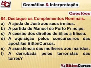 04. Destaque os Complementos Nominais. 
a) A ajuda de José aos seus irmãos. 
b) A partida de Manoel de Porto Príncipe. 
c) A cessão dos direitos de Elias a Eliseu. 
d) A aquisição pelos concurseiros das 
apostilas BittenCursos. 
e) A assistência das mulheres aos maridos. 
f) A derrubada pelos terroristas das 
torres? 
 