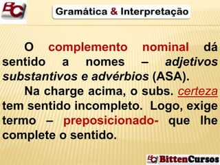 O complemento nominal dá 
sentido a nomes – adjetivos 
substantivos e advérbios (ASA). 
Na charge acima, o subs. certeza 
tem sentido incompleto. Logo, exige 
termo – preposicionado- que lhe 
complete o sentido. 
 