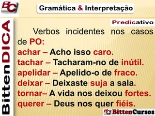 Verbos incidentes nos casos 
de PO: 
achar – Acho isso caro. 
tachar – Tacharam-no de inútil. 
apelidar – Apelido-o de fraco. 
deixar – Deixaste suja a sala. 
tornar– A vida nos deixou fortes. 
querer – Deus nos quer fiéis. 
 
