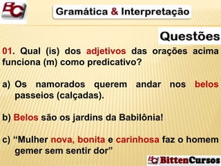 01. Qual (is) dos adjetivos das orações acima 
funciona (m) como predicativo? 
a) Os namorados querem andar nos belos 
passeios (calçadas). 
b) Belos são os jardins da Babilônia! 
c) “Mulher nova, bonita e carinhosa faz o homem 
gemer sem sentir dor” 
 