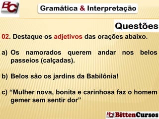 02. Destaque os adjetivos das orações abaixo. 
a) Os namorados querem andar nos belos 
passeios (calçadas). 
b) Belos são os jardins da Babilônia! 
c) “Mulher nova, bonita e carinhosa faz o homem 
gemer sem sentir dor” 
 