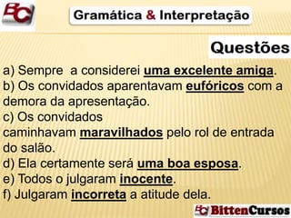 a) Sempre a considerei uma excelente amiga. 
b) Os convidados aparentavam eufóricos com a 
demora da apresentação. 
c) Os convidados 
caminhavam maravilhados pelo rol de entrada 
do salão. 
d) Ela certamente será uma boa esposa. 
e) Todos o julgaram inocente. 
f) Julgaram incorreta a atitude dela. 
 