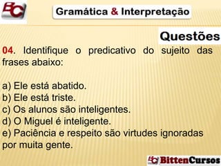 04. Identifique o predicativo do sujeito das 
frases abaixo: 
a) Ele está abatido. 
b) Ele está triste. 
c) Os alunos são inteligentes. 
d) O Miguel é inteligente. 
e) Paciência e respeito são virtudes ignoradas 
por muita gente. 
 