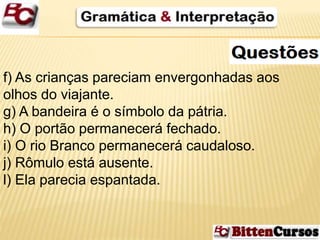f) As crianças pareciam envergonhadas aos 
olhos do viajante. 
g) A bandeira é o símbolo da pátria. 
h) O portão permanecerá fechado. 
i) O rio Branco permanecerá caudaloso. 
j) Rômulo está ausente. 
l) Ela parecia espantada. 
 