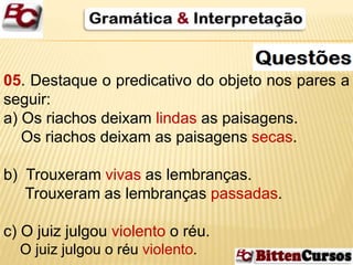 05. Destaque o predicativo do objeto nos pares a 
seguir: 
a) Os riachos deixam lindas as paisagens. 
Os riachos deixam as paisagens secas. 
b) Trouxeram vivas as lembranças. 
Trouxeram as lembranças passadas. 
c) O juiz julgou violento o réu. 
O juiz julgou o réu violento. 
 