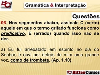 06. Nos segmentos abaixo, assinale C (certo) 
aquele em que o termo grifado funciona como 
predicativo, E (errado) quando isso não se 
der. 
a) Eu fui arrebatado em espírito no dia do 
Senhor, e ouvi por detrás de mim uma grande 
voz, como de trombeta. (Ap. 1.10) 
 
