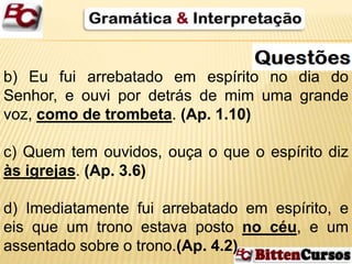 b) Eu fui arrebatado em espírito no dia do 
Senhor, e ouvi por detrás de mim uma grande 
voz, como de trombeta. (Ap. 1.10) 
c) Quem tem ouvidos, ouça o que o espírito diz 
às igrejas. (Ap. 3.6) 
d) Imediatamente fui arrebatado em espírito, e 
eis que um trono estava posto no céu, e um 
assentado sobre o trono.(Ap. 4.2) 
 