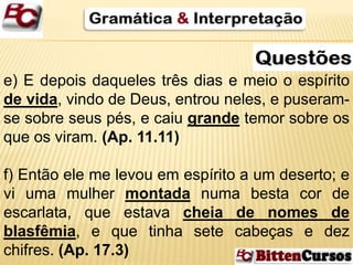 e) E depois daqueles três dias e meio o espírito 
de vida, vindo de Deus, entrou neles, e puseram-se 
sobre seus pés, e caiu grande temor sobre os 
que os viram. (Ap. 11.11) 
f) Então ele me levou em espírito a um deserto; e 
vi uma mulher montada numa besta cor de 
escarlata, que estava cheia de nomes de 
blasfêmia, e que tinha sete cabeças e dez 
chifres. (Ap. 17.3) 
 