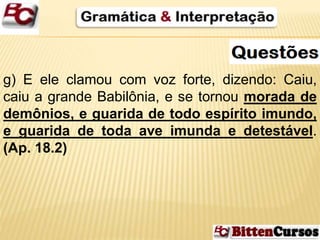 g) E ele clamou com voz forte, dizendo: Caiu, 
caiu a grande Babilônia, e se tornou morada de 
demônios, e guarida de todo espírito imundo, 
e guarida de toda ave imunda e detestável. 
(Ap. 18.2) 
 
