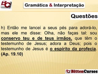 h) Então me lancei a seus pés para adorá-lo, 
mas ele me disse: Olha, não faças tal: sou 
conservo teu e de teus irmãos, que têm o 
testemunho de Jesus; adora a Deus; pois o 
testemunho de Jesus é o espírito da profecia. 
(Ap. 19.10) 
