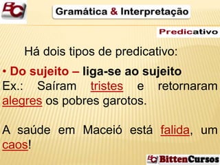 Há dois tipos de predicativo: 
• Do sujeito – liga-se ao sujeito 
Ex.: Saíram tristes e retornaram 
alegres os pobres garotos. 
A saúde em Maceió está falida, um 
caos! 
 