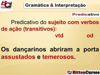Predicativo do sujeito com verbos 
de ação (transitivos): 
vtd od 
Os dançarinos abriram a porta 
assustados e temerosos. 
 