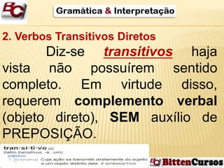 2. Verbos Transitivos Diretos 
Diz-se transitivos haja 
vista não possuírem sentido 
completo. Em virtude disso, 
requerem complemento verbal 
(objeto direto), SEM auxílio de 
PREPOSIÇÃO. 
 