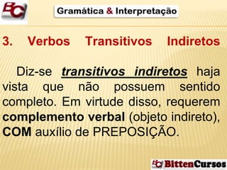 3. Verbos Transitivos Indiretos 
Diz-se transitivos indiretos haja 
vista que não possuem sentido 
completo. Em virtude disso, requerem 
complemento verbal (objeto indireto), 
COM auxílio de PREPOSIÇÃO. 
 