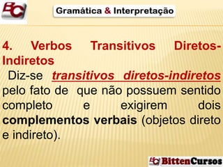 4. Verbos Transitivos Diretos- 
Indiretos 
Diz-se transitivos diretos-indiretos 
pelo fato de que não possuem sentido 
completo e exigirem dois 
complementos verbais (objetos direto 
e indireto). 
 