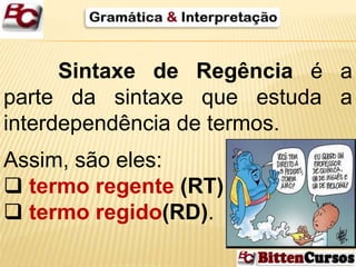Sintaxe de Regência é a 
parte da sintaxe que estuda a 
interdependência de termos. 
Assim, são eles: 
 termo regente (RT) 
 termo regido(RD). 
 