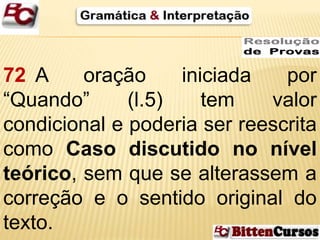 72 A oração iniciada por 
“Quando” (l.5) tem valor 
condicional e poderia ser reescrita 
como Caso discutido no nível 
teórico, sem que se alterassem a 
correção e o sentido original do 
texto. 
 