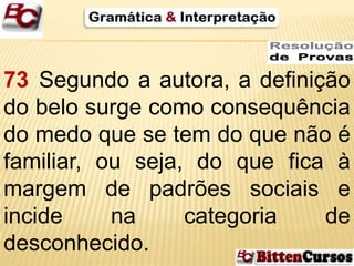 73 Segundo a autora, a definição 
do belo surge como consequência 
do medo que se tem do que não é 
familiar, ou seja, do que fica à 
margem de padrões sociais e 
incide na categoria de 
desconhecido. 
 