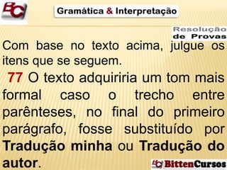 Com base no texto acima, julgue os 
itens que se seguem. 
77 O texto adquiriria um tom mais 
formal caso o trecho entre 
parênteses, no final do primeiro 
parágrafo, fosse substituído por 
Tradução minha ou Tradução do 
autor. 
 