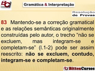 83 Mantendo-se a correção gramatical 
e as relações semânticas originalmente 
construídas pelo autor, o trecho “não se 
excluem, mas integram-se e 
completam-se” (l.1-2) pode ser assim 
reescrito: não se excluem, contudo, 
integram-se e completam-se. 
 