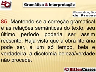 85 Mantendo-se a correção gramatical 
e as relações semânticas do texto, seu 
último período poderia ser assim 
reescrito: Haja vista que a obra literária 
pode ser, a um só tempo, bela e 
verdadeira, a dicotomia beleza/verdade 
não procede. 
 