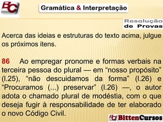Acerca das ideias e estruturas do texto acima, julgue 
os próximos itens. 
86 Ao empregar pronome e formas verbais na 
terceira pessoa do plural — em “nosso propósito” 
(l.25), “não descuidamos da forma” (l.26) e 
“Procuramos (...) preservar” (l.26) —, o autor 
adota o chamado plural de modéstia, com o que 
deseja fugir à responsabilidade de ter elaborado 
o novo Código Civil. 
 