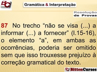 87 No trecho “não se visa (...) a 
informar (...) a fornecer” (l.15-16), 
o elemento “a”, em ambas as 
ocorrências, poderia ser omitido 
sem que isso trouxesse prejuízo à 
correção gramatical do texto. 
 