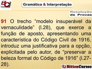 91 O trecho “modelo insuperável da 
vernaculidade” (l.28), que exerce a 
função de aposto, apresentando uma 
característica do Código Civil de 1916, 
introduz uma justificativa para a opção, 
explicitada pelo autor, de “preservar a 
beleza formal do Código de 1916” (l.27- 
28). 
 