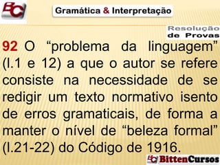 92 O “problema da linguagem” 
(l.1 e 12) a que o autor se refere 
consiste na necessidade de se 
redigir um texto normativo isento 
de erros gramaticais, de forma a 
manter o nível de “beleza formal” 
(l.21-22) do Código de 1916. 
 