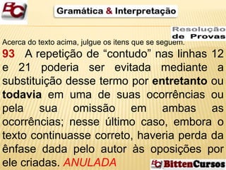 Acerca do texto acima, julgue os itens que se seguem. 
93 A repetição de “contudo” nas linhas 12 
e 21 poderia ser evitada mediante a 
substituição desse termo por entretanto ou 
todavia em uma de suas ocorrências ou 
pela sua omissão em ambas as 
ocorrências; nesse último caso, embora o 
texto continuasse correto, haveria perda da 
ênfase dada pelo autor às oposições por 
ele criadas. ANULADA 
 