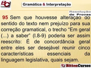 95 Sem que houvesse alteração do 
sentido do texto nem prejuízo para sua 
correção gramatical, o trecho “Em geral 
(...) a saber” (l.8-9) poderia ser assim 
reescrito: É de concordância geral 
entre eles ser desejável reunir cinco 
características essenciais da 
linguagem legislativa, quais sejam. 
 