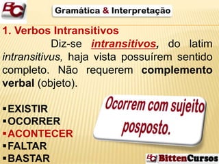 1. Verbos Intransitivos 
Diz-se intransitivos, do latim 
intransitivus, haja vista possuírem sentido 
completo. Não requerem complemento 
verbal (objeto). 
EXISTIR 
OCORRER 
ACONTECER 
FALTAR 
BASTAR 
 