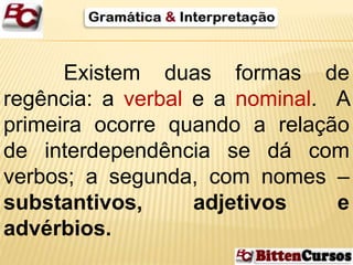 Existem duas formas de 
regência: a verbal e a nominal. A 
primeira ocorre quando a relação 
de interdependência se dá com 
verbos; a segunda, com nomes – 
substantivos, adjetivos e 
advérbios. 
 