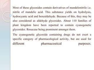 Most of these glycosides contain derivatives of mandelonitrile i.e.
nitrile of mandelic acid. This substance yields on hydrolysis,
hydrocyanic acid and benzaldehyde. Because of this, they may be
also considered as aldehyde glycosides. About 110 families of
plant kingdom have been reported to contain cyanogenetic
glycosides. Rosaceae being prominent amongst them.
The cyanogenetic glycoside containing drugs do not exert a
specific category of pharmacological activity, but are used for
different pharmaceutical purposes.
 