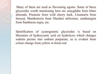 Many of them are used as flavouring agents. Some of these
glycosides worth mentioning here are amygdalin from bitter
almonds, Prunasin from wild cherry bark, Linamarin from
linseed, Manihotoxin from Manihot utilissima, sambunigrin
from Sambucus nigra, etc.
Identification of cyanogenetic glycosides is based on
liberation of hydrocyanic acid on hydrolysis which changes
sodium picrate into sodium purpurate, as is evident from
colour change from yellow to brick-red.
 